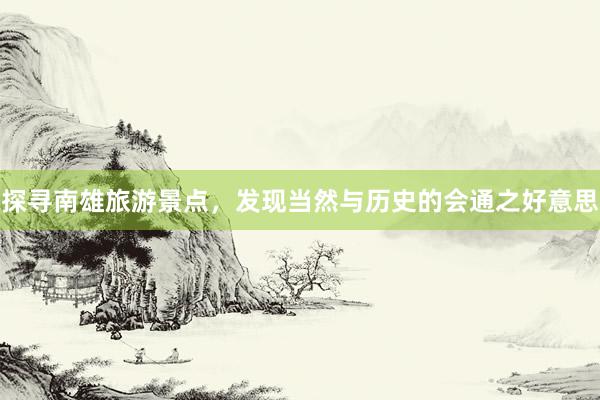 探寻南雄旅游景点，发现当然与历史的会通之好意思